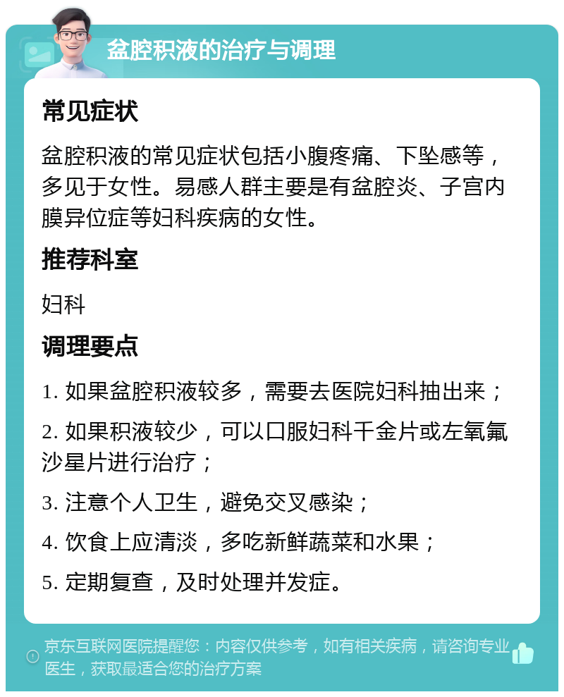 盆腔积液的治疗与调理 常见症状 盆腔积液的常见症状包括小腹疼痛、下坠感等，多见于女性。易感人群主要是有盆腔炎、子宫内膜异位症等妇科疾病的女性。 推荐科室 妇科 调理要点 1. 如果盆腔积液较多，需要去医院妇科抽出来； 2. 如果积液较少，可以口服妇科千金片或左氧氟沙星片进行治疗； 3. 注意个人卫生，避免交叉感染； 4. 饮食上应清淡，多吃新鲜蔬菜和水果； 5. 定期复查，及时处理并发症。