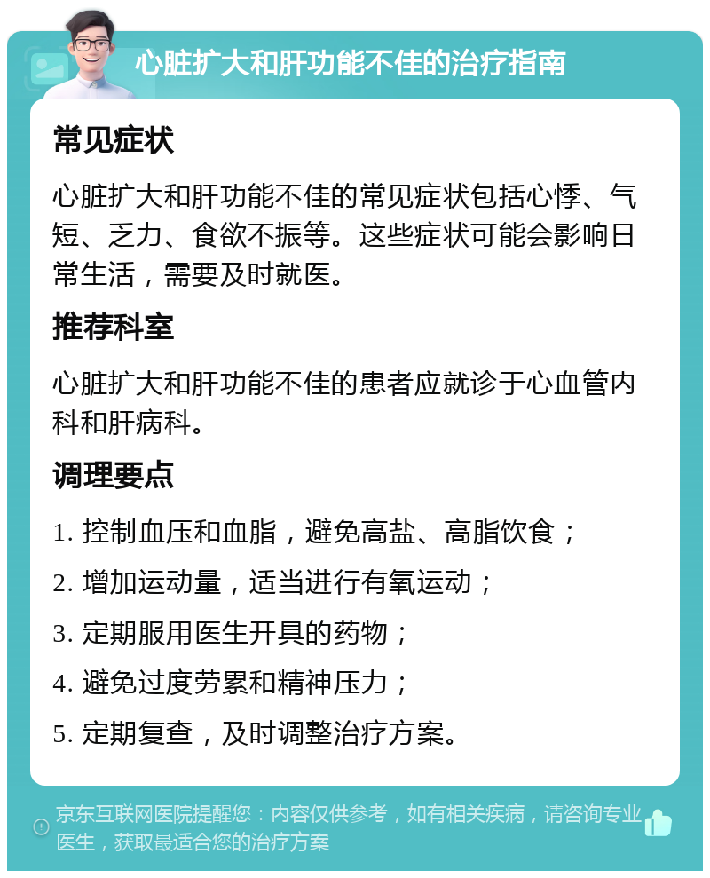 心脏扩大和肝功能不佳的治疗指南 常见症状 心脏扩大和肝功能不佳的常见症状包括心悸、气短、乏力、食欲不振等。这些症状可能会影响日常生活，需要及时就医。 推荐科室 心脏扩大和肝功能不佳的患者应就诊于心血管内科和肝病科。 调理要点 1. 控制血压和血脂，避免高盐、高脂饮食； 2. 增加运动量，适当进行有氧运动； 3. 定期服用医生开具的药物； 4. 避免过度劳累和精神压力； 5. 定期复查，及时调整治疗方案。