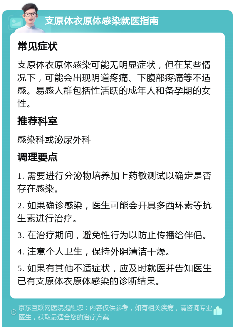 支原体衣原体感染就医指南 常见症状 支原体衣原体感染可能无明显症状，但在某些情况下，可能会出现阴道疼痛、下腹部疼痛等不适感。易感人群包括性活跃的成年人和备孕期的女性。 推荐科室 感染科或泌尿外科 调理要点 1. 需要进行分泌物培养加上药敏测试以确定是否存在感染。 2. 如果确诊感染，医生可能会开具多西环素等抗生素进行治疗。 3. 在治疗期间，避免性行为以防止传播给伴侣。 4. 注意个人卫生，保持外阴清洁干燥。 5. 如果有其他不适症状，应及时就医并告知医生已有支原体衣原体感染的诊断结果。