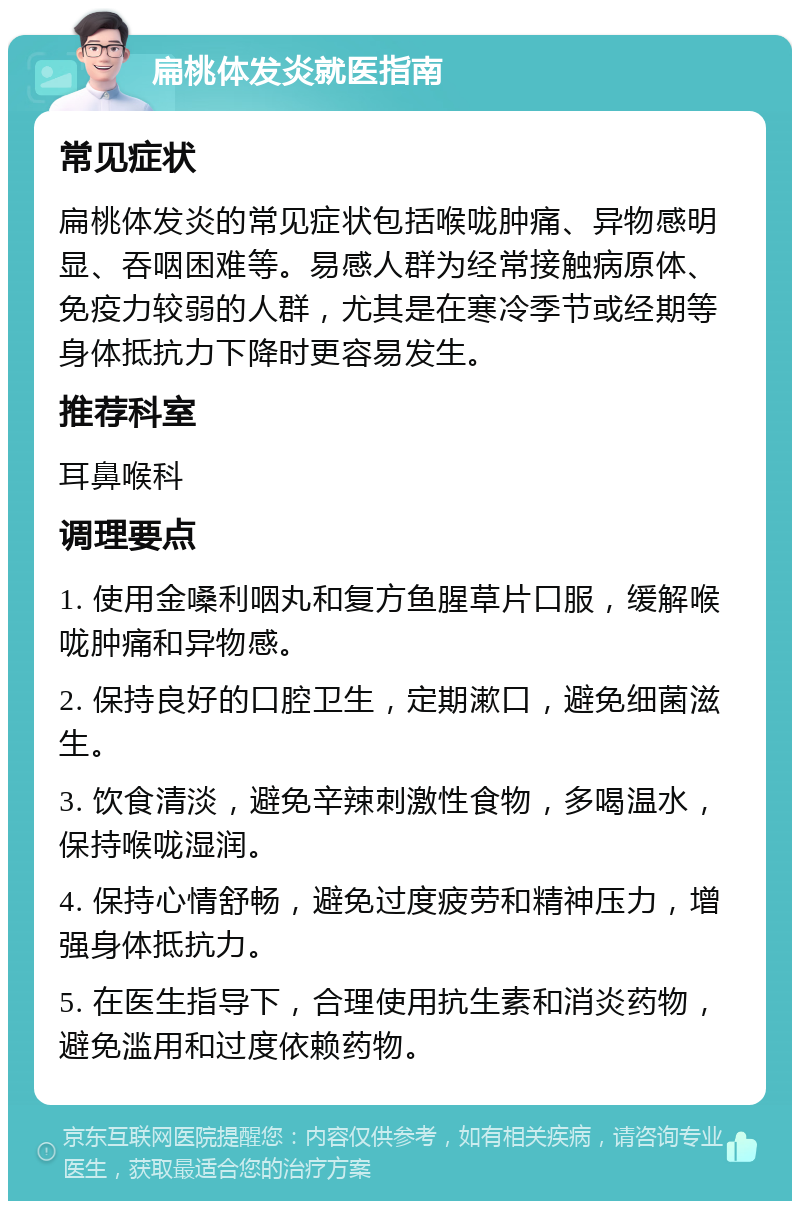 扁桃体发炎就医指南 常见症状 扁桃体发炎的常见症状包括喉咙肿痛、异物感明显、吞咽困难等。易感人群为经常接触病原体、免疫力较弱的人群，尤其是在寒冷季节或经期等身体抵抗力下降时更容易发生。 推荐科室 耳鼻喉科 调理要点 1. 使用金嗓利咽丸和复方鱼腥草片口服，缓解喉咙肿痛和异物感。 2. 保持良好的口腔卫生，定期漱口，避免细菌滋生。 3. 饮食清淡，避免辛辣刺激性食物，多喝温水，保持喉咙湿润。 4. 保持心情舒畅，避免过度疲劳和精神压力，增强身体抵抗力。 5. 在医生指导下，合理使用抗生素和消炎药物，避免滥用和过度依赖药物。