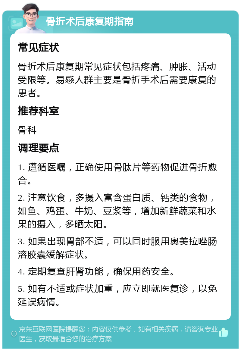 骨折术后康复期指南 常见症状 骨折术后康复期常见症状包括疼痛、肿胀、活动受限等。易感人群主要是骨折手术后需要康复的患者。 推荐科室 骨科 调理要点 1. 遵循医嘱，正确使用骨肽片等药物促进骨折愈合。 2. 注意饮食，多摄入富含蛋白质、钙类的食物，如鱼、鸡蛋、牛奶、豆浆等，增加新鲜蔬菜和水果的摄入，多晒太阳。 3. 如果出现胃部不适，可以同时服用奥美拉唑肠溶胶囊缓解症状。 4. 定期复查肝肾功能，确保用药安全。 5. 如有不适或症状加重，应立即就医复诊，以免延误病情。