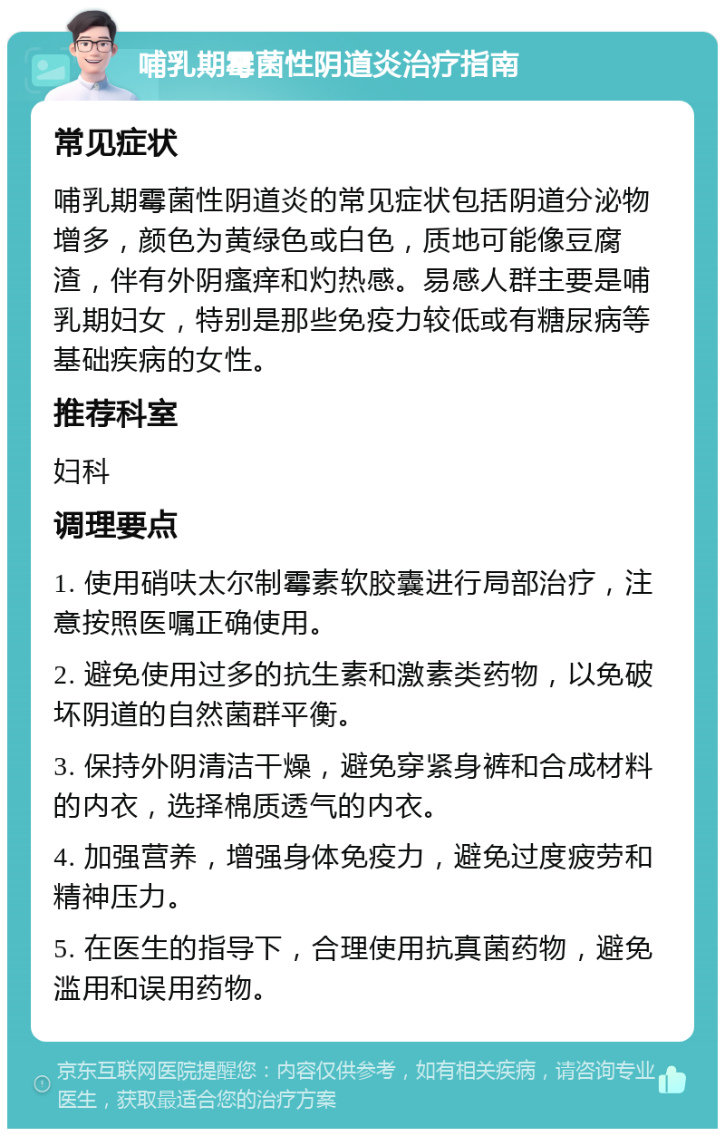 哺乳期霉菌性阴道炎治疗指南 常见症状 哺乳期霉菌性阴道炎的常见症状包括阴道分泌物增多，颜色为黄绿色或白色，质地可能像豆腐渣，伴有外阴瘙痒和灼热感。易感人群主要是哺乳期妇女，特别是那些免疫力较低或有糖尿病等基础疾病的女性。 推荐科室 妇科 调理要点 1. 使用硝呋太尔制霉素软胶囊进行局部治疗，注意按照医嘱正确使用。 2. 避免使用过多的抗生素和激素类药物，以免破坏阴道的自然菌群平衡。 3. 保持外阴清洁干燥，避免穿紧身裤和合成材料的内衣，选择棉质透气的内衣。 4. 加强营养，增强身体免疫力，避免过度疲劳和精神压力。 5. 在医生的指导下，合理使用抗真菌药物，避免滥用和误用药物。