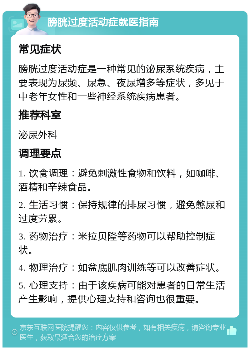 膀胱过度活动症就医指南 常见症状 膀胱过度活动症是一种常见的泌尿系统疾病，主要表现为尿频、尿急、夜尿增多等症状，多见于中老年女性和一些神经系统疾病患者。 推荐科室 泌尿外科 调理要点 1. 饮食调理：避免刺激性食物和饮料，如咖啡、酒精和辛辣食品。 2. 生活习惯：保持规律的排尿习惯，避免憋尿和过度劳累。 3. 药物治疗：米拉贝隆等药物可以帮助控制症状。 4. 物理治疗：如盆底肌肉训练等可以改善症状。 5. 心理支持：由于该疾病可能对患者的日常生活产生影响，提供心理支持和咨询也很重要。