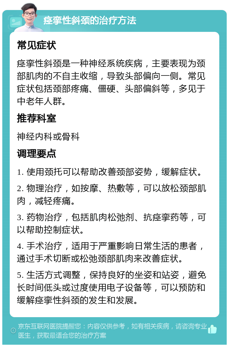 痉挛性斜颈的治疗方法 常见症状 痉挛性斜颈是一种神经系统疾病，主要表现为颈部肌肉的不自主收缩，导致头部偏向一侧。常见症状包括颈部疼痛、僵硬、头部偏斜等，多见于中老年人群。 推荐科室 神经内科或骨科 调理要点 1. 使用颈托可以帮助改善颈部姿势，缓解症状。 2. 物理治疗，如按摩、热敷等，可以放松颈部肌肉，减轻疼痛。 3. 药物治疗，包括肌肉松弛剂、抗痉挛药等，可以帮助控制症状。 4. 手术治疗，适用于严重影响日常生活的患者，通过手术切断或松弛颈部肌肉来改善症状。 5. 生活方式调整，保持良好的坐姿和站姿，避免长时间低头或过度使用电子设备等，可以预防和缓解痉挛性斜颈的发生和发展。