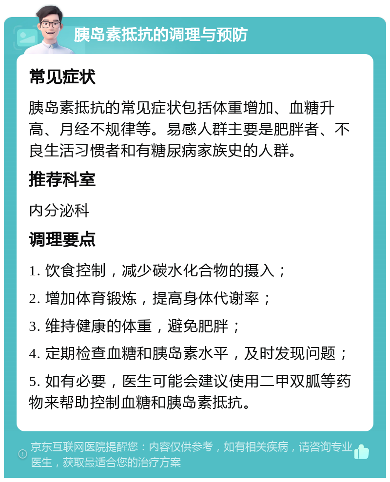 胰岛素抵抗的调理与预防 常见症状 胰岛素抵抗的常见症状包括体重增加、血糖升高、月经不规律等。易感人群主要是肥胖者、不良生活习惯者和有糖尿病家族史的人群。 推荐科室 内分泌科 调理要点 1. 饮食控制，减少碳水化合物的摄入； 2. 增加体育锻炼，提高身体代谢率； 3. 维持健康的体重，避免肥胖； 4. 定期检查血糖和胰岛素水平，及时发现问题； 5. 如有必要，医生可能会建议使用二甲双胍等药物来帮助控制血糖和胰岛素抵抗。