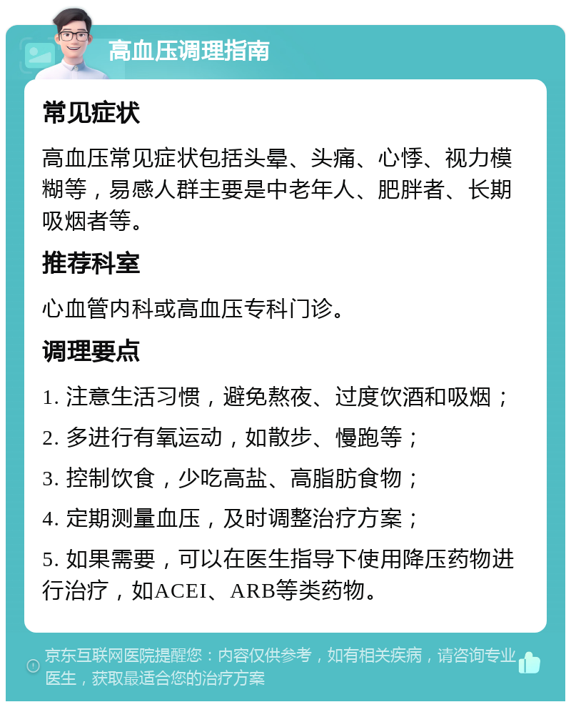 高血压调理指南 常见症状 高血压常见症状包括头晕、头痛、心悸、视力模糊等，易感人群主要是中老年人、肥胖者、长期吸烟者等。 推荐科室 心血管内科或高血压专科门诊。 调理要点 1. 注意生活习惯，避免熬夜、过度饮酒和吸烟； 2. 多进行有氧运动，如散步、慢跑等； 3. 控制饮食，少吃高盐、高脂肪食物； 4. 定期测量血压，及时调整治疗方案； 5. 如果需要，可以在医生指导下使用降压药物进行治疗，如ACEI、ARB等类药物。