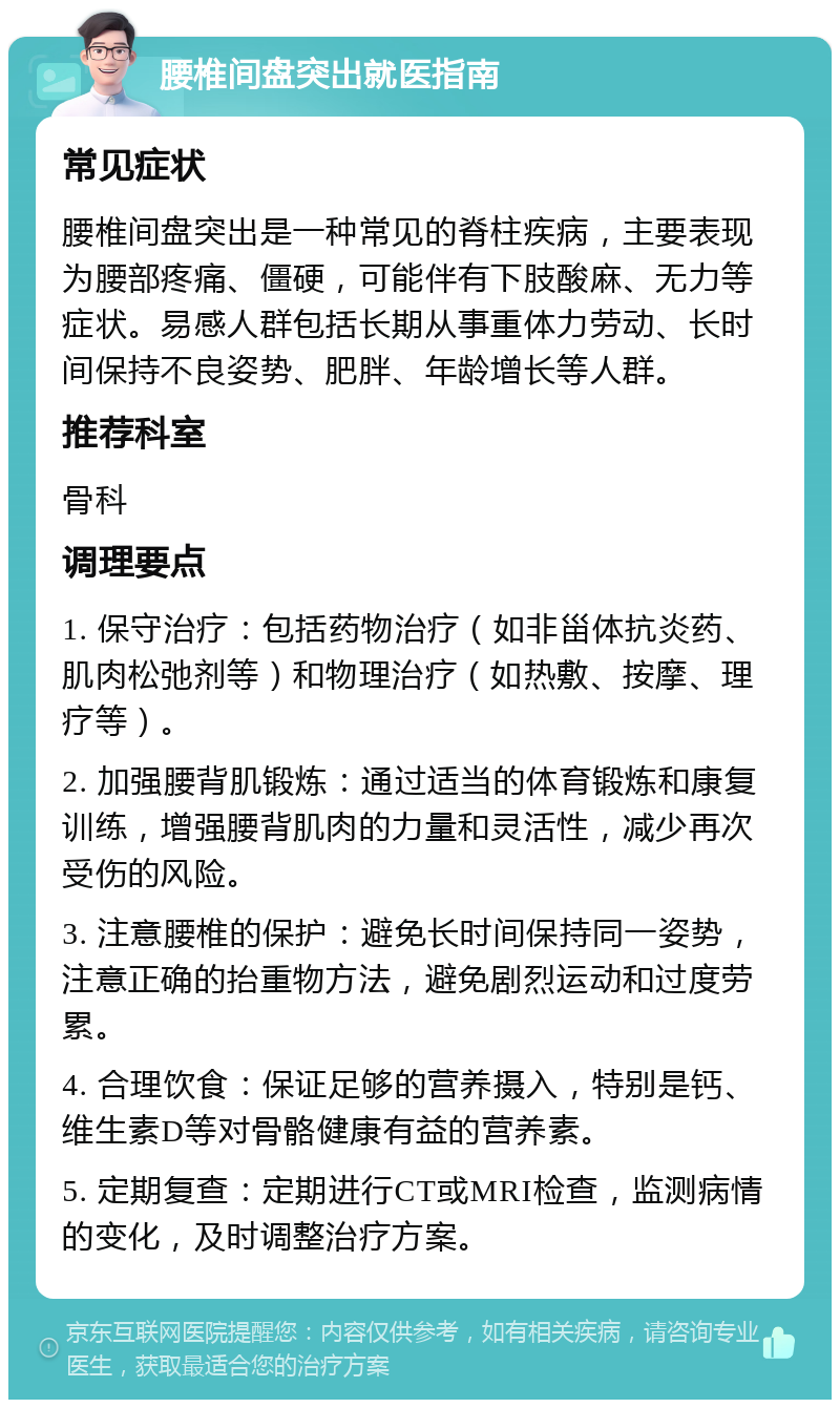 腰椎间盘突出就医指南 常见症状 腰椎间盘突出是一种常见的脊柱疾病，主要表现为腰部疼痛、僵硬，可能伴有下肢酸麻、无力等症状。易感人群包括长期从事重体力劳动、长时间保持不良姿势、肥胖、年龄增长等人群。 推荐科室 骨科 调理要点 1. 保守治疗：包括药物治疗（如非甾体抗炎药、肌肉松弛剂等）和物理治疗（如热敷、按摩、理疗等）。 2. 加强腰背肌锻炼：通过适当的体育锻炼和康复训练，增强腰背肌肉的力量和灵活性，减少再次受伤的风险。 3. 注意腰椎的保护：避免长时间保持同一姿势，注意正确的抬重物方法，避免剧烈运动和过度劳累。 4. 合理饮食：保证足够的营养摄入，特别是钙、维生素D等对骨骼健康有益的营养素。 5. 定期复查：定期进行CT或MRI检查，监测病情的变化，及时调整治疗方案。