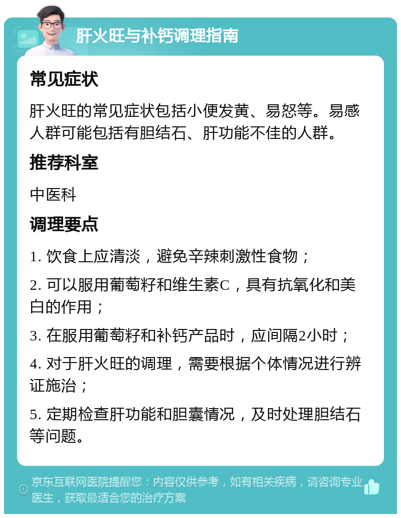 肝火旺与补钙调理指南 常见症状 肝火旺的常见症状包括小便发黄、易怒等。易感人群可能包括有胆结石、肝功能不佳的人群。 推荐科室 中医科 调理要点 1. 饮食上应清淡，避免辛辣刺激性食物； 2. 可以服用葡萄籽和维生素C，具有抗氧化和美白的作用； 3. 在服用葡萄籽和补钙产品时，应间隔2小时； 4. 对于肝火旺的调理，需要根据个体情况进行辨证施治； 5. 定期检查肝功能和胆囊情况，及时处理胆结石等问题。