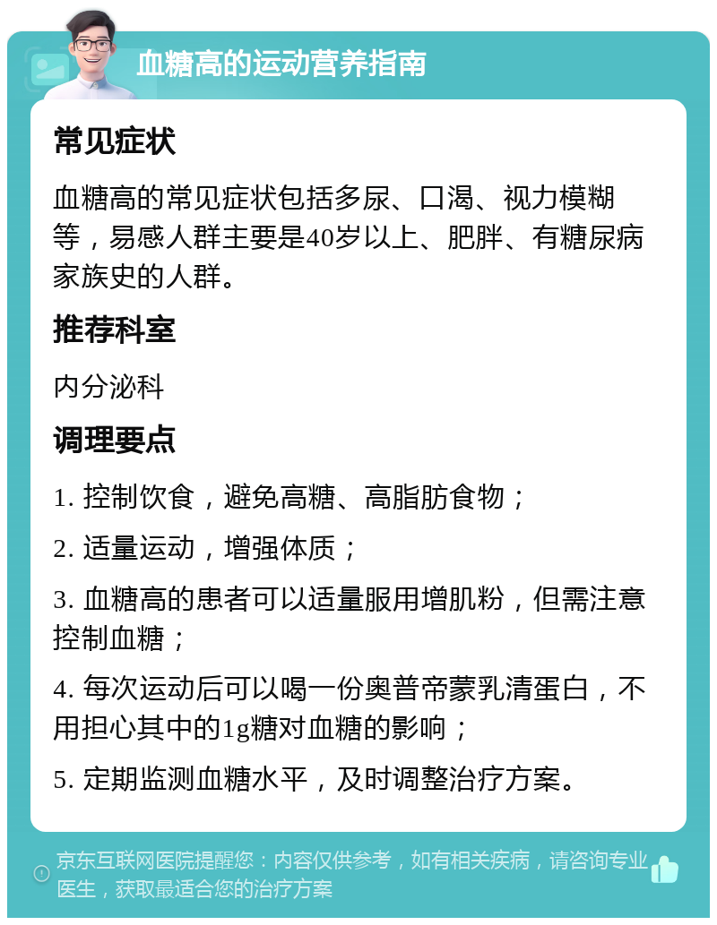 血糖高的运动营养指南 常见症状 血糖高的常见症状包括多尿、口渴、视力模糊等，易感人群主要是40岁以上、肥胖、有糖尿病家族史的人群。 推荐科室 内分泌科 调理要点 1. 控制饮食，避免高糖、高脂肪食物； 2. 适量运动，增强体质； 3. 血糖高的患者可以适量服用增肌粉，但需注意控制血糖； 4. 每次运动后可以喝一份奥普帝蒙乳清蛋白，不用担心其中的1g糖对血糖的影响； 5. 定期监测血糖水平，及时调整治疗方案。