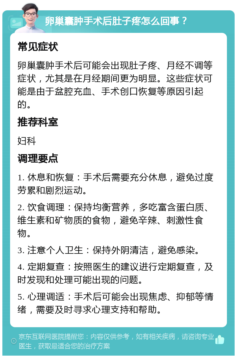 卵巢囊肿手术后肚子疼怎么回事？ 常见症状 卵巢囊肿手术后可能会出现肚子疼、月经不调等症状，尤其是在月经期间更为明显。这些症状可能是由于盆腔充血、手术创口恢复等原因引起的。 推荐科室 妇科 调理要点 1. 休息和恢复：手术后需要充分休息，避免过度劳累和剧烈运动。 2. 饮食调理：保持均衡营养，多吃富含蛋白质、维生素和矿物质的食物，避免辛辣、刺激性食物。 3. 注意个人卫生：保持外阴清洁，避免感染。 4. 定期复查：按照医生的建议进行定期复查，及时发现和处理可能出现的问题。 5. 心理调适：手术后可能会出现焦虑、抑郁等情绪，需要及时寻求心理支持和帮助。