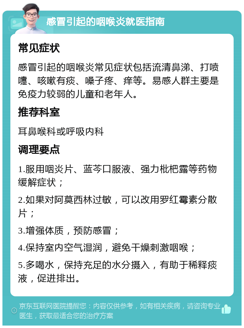 感冒引起的咽喉炎就医指南 常见症状 感冒引起的咽喉炎常见症状包括流清鼻涕、打喷嚏、咳嗽有痰、嗓子疼、痒等。易感人群主要是免疫力较弱的儿童和老年人。 推荐科室 耳鼻喉科或呼吸内科 调理要点 1.服用咽炎片、蓝芩口服液、强力枇杷露等药物缓解症状； 2.如果对阿莫西林过敏，可以改用罗红霉素分散片； 3.增强体质，预防感冒； 4.保持室内空气湿润，避免干燥刺激咽喉； 5.多喝水，保持充足的水分摄入，有助于稀释痰液，促进排出。