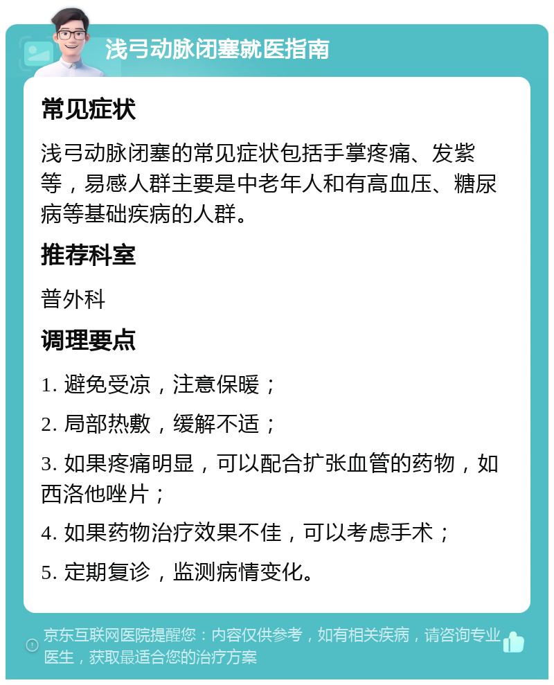 浅弓动脉闭塞就医指南 常见症状 浅弓动脉闭塞的常见症状包括手掌疼痛、发紫等，易感人群主要是中老年人和有高血压、糖尿病等基础疾病的人群。 推荐科室 普外科 调理要点 1. 避免受凉，注意保暖； 2. 局部热敷，缓解不适； 3. 如果疼痛明显，可以配合扩张血管的药物，如西洛他唑片； 4. 如果药物治疗效果不佳，可以考虑手术； 5. 定期复诊，监测病情变化。