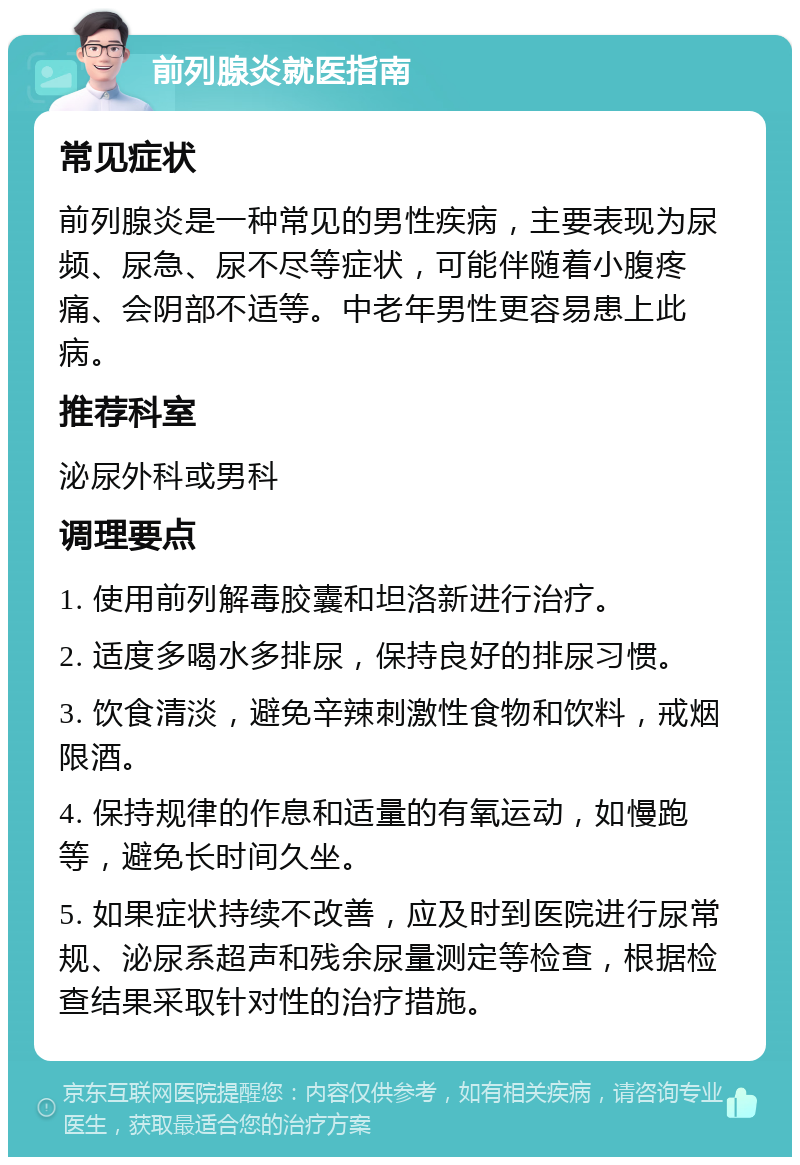 前列腺炎就医指南 常见症状 前列腺炎是一种常见的男性疾病，主要表现为尿频、尿急、尿不尽等症状，可能伴随着小腹疼痛、会阴部不适等。中老年男性更容易患上此病。 推荐科室 泌尿外科或男科 调理要点 1. 使用前列解毒胶囊和坦洛新进行治疗。 2. 适度多喝水多排尿，保持良好的排尿习惯。 3. 饮食清淡，避免辛辣刺激性食物和饮料，戒烟限酒。 4. 保持规律的作息和适量的有氧运动，如慢跑等，避免长时间久坐。 5. 如果症状持续不改善，应及时到医院进行尿常规、泌尿系超声和残余尿量测定等检查，根据检查结果采取针对性的治疗措施。