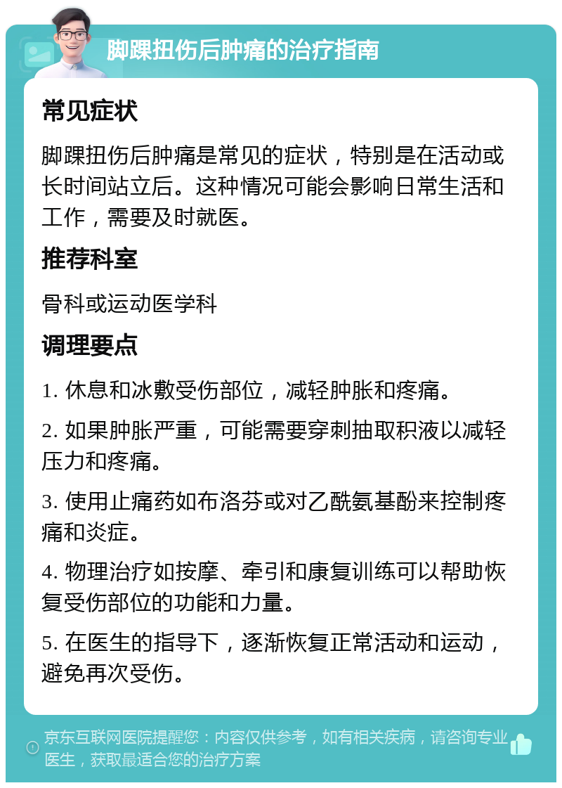 脚踝扭伤后肿痛的治疗指南 常见症状 脚踝扭伤后肿痛是常见的症状，特别是在活动或长时间站立后。这种情况可能会影响日常生活和工作，需要及时就医。 推荐科室 骨科或运动医学科 调理要点 1. 休息和冰敷受伤部位，减轻肿胀和疼痛。 2. 如果肿胀严重，可能需要穿刺抽取积液以减轻压力和疼痛。 3. 使用止痛药如布洛芬或对乙酰氨基酚来控制疼痛和炎症。 4. 物理治疗如按摩、牵引和康复训练可以帮助恢复受伤部位的功能和力量。 5. 在医生的指导下，逐渐恢复正常活动和运动，避免再次受伤。