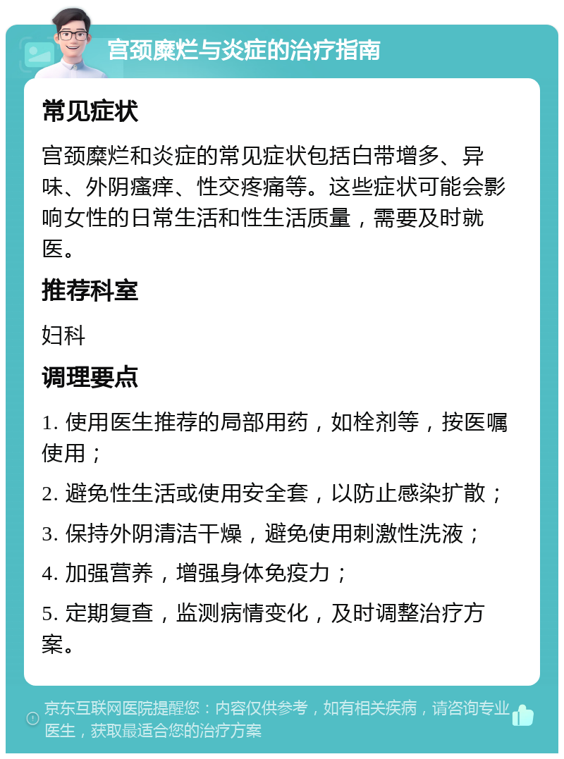 宫颈糜烂与炎症的治疗指南 常见症状 宫颈糜烂和炎症的常见症状包括白带增多、异味、外阴瘙痒、性交疼痛等。这些症状可能会影响女性的日常生活和性生活质量，需要及时就医。 推荐科室 妇科 调理要点 1. 使用医生推荐的局部用药，如栓剂等，按医嘱使用； 2. 避免性生活或使用安全套，以防止感染扩散； 3. 保持外阴清洁干燥，避免使用刺激性洗液； 4. 加强营养，增强身体免疫力； 5. 定期复查，监测病情变化，及时调整治疗方案。