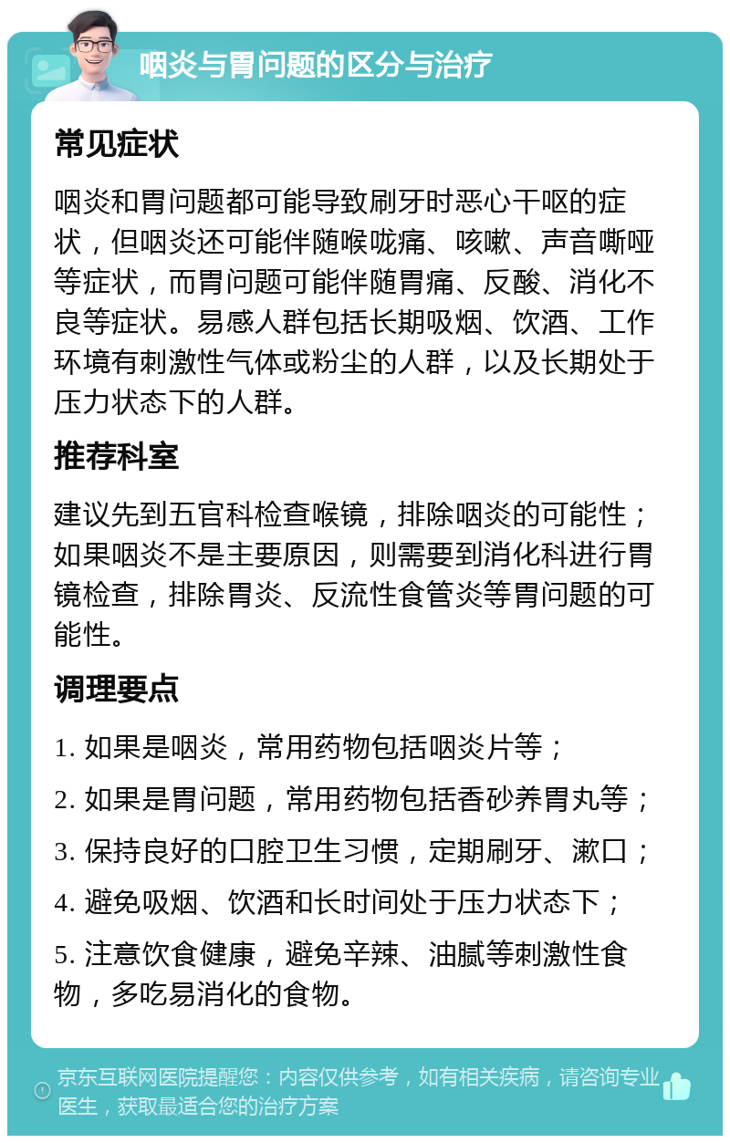 咽炎与胃问题的区分与治疗 常见症状 咽炎和胃问题都可能导致刷牙时恶心干呕的症状，但咽炎还可能伴随喉咙痛、咳嗽、声音嘶哑等症状，而胃问题可能伴随胃痛、反酸、消化不良等症状。易感人群包括长期吸烟、饮酒、工作环境有刺激性气体或粉尘的人群，以及长期处于压力状态下的人群。 推荐科室 建议先到五官科检查喉镜，排除咽炎的可能性；如果咽炎不是主要原因，则需要到消化科进行胃镜检查，排除胃炎、反流性食管炎等胃问题的可能性。 调理要点 1. 如果是咽炎，常用药物包括咽炎片等； 2. 如果是胃问题，常用药物包括香砂养胃丸等； 3. 保持良好的口腔卫生习惯，定期刷牙、漱口； 4. 避免吸烟、饮酒和长时间处于压力状态下； 5. 注意饮食健康，避免辛辣、油腻等刺激性食物，多吃易消化的食物。