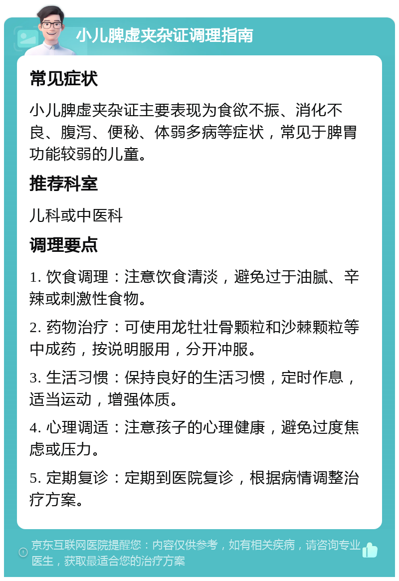 小儿脾虚夹杂证调理指南 常见症状 小儿脾虚夹杂证主要表现为食欲不振、消化不良、腹泻、便秘、体弱多病等症状，常见于脾胃功能较弱的儿童。 推荐科室 儿科或中医科 调理要点 1. 饮食调理：注意饮食清淡，避免过于油腻、辛辣或刺激性食物。 2. 药物治疗：可使用龙牡壮骨颗粒和沙棘颗粒等中成药，按说明服用，分开冲服。 3. 生活习惯：保持良好的生活习惯，定时作息，适当运动，增强体质。 4. 心理调适：注意孩子的心理健康，避免过度焦虑或压力。 5. 定期复诊：定期到医院复诊，根据病情调整治疗方案。