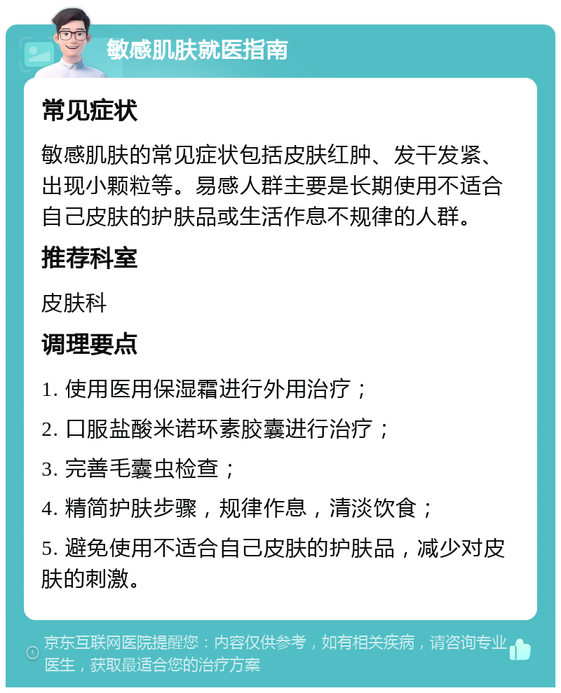 敏感肌肤就医指南 常见症状 敏感肌肤的常见症状包括皮肤红肿、发干发紧、出现小颗粒等。易感人群主要是长期使用不适合自己皮肤的护肤品或生活作息不规律的人群。 推荐科室 皮肤科 调理要点 1. 使用医用保湿霜进行外用治疗； 2. 口服盐酸米诺环素胶囊进行治疗； 3. 完善毛囊虫检查； 4. 精简护肤步骤，规律作息，清淡饮食； 5. 避免使用不适合自己皮肤的护肤品，减少对皮肤的刺激。