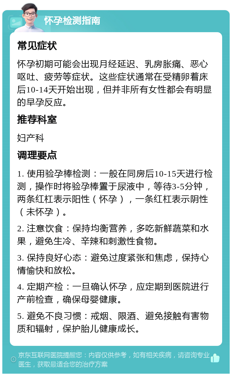 怀孕检测指南 常见症状 怀孕初期可能会出现月经延迟、乳房胀痛、恶心呕吐、疲劳等症状。这些症状通常在受精卵着床后10-14天开始出现，但并非所有女性都会有明显的早孕反应。 推荐科室 妇产科 调理要点 1. 使用验孕棒检测：一般在同房后10-15天进行检测，操作时将验孕棒置于尿液中，等待3-5分钟，两条红杠表示阳性（怀孕），一条红杠表示阴性（未怀孕）。 2. 注意饮食：保持均衡营养，多吃新鲜蔬菜和水果，避免生冷、辛辣和刺激性食物。 3. 保持良好心态：避免过度紧张和焦虑，保持心情愉快和放松。 4. 定期产检：一旦确认怀孕，应定期到医院进行产前检查，确保母婴健康。 5. 避免不良习惯：戒烟、限酒、避免接触有害物质和辐射，保护胎儿健康成长。