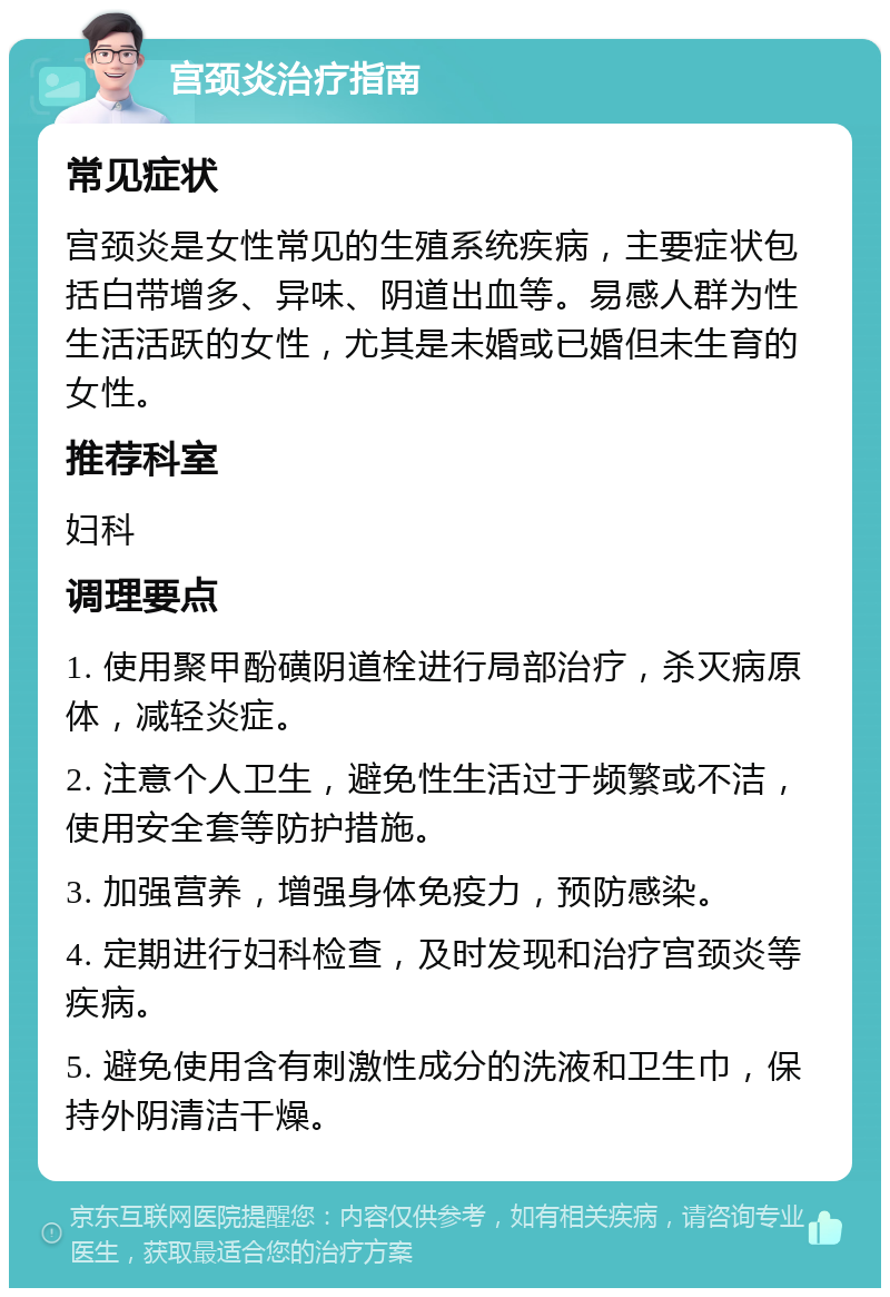 宫颈炎治疗指南 常见症状 宫颈炎是女性常见的生殖系统疾病，主要症状包括白带增多、异味、阴道出血等。易感人群为性生活活跃的女性，尤其是未婚或已婚但未生育的女性。 推荐科室 妇科 调理要点 1. 使用聚甲酚磺阴道栓进行局部治疗，杀灭病原体，减轻炎症。 2. 注意个人卫生，避免性生活过于频繁或不洁，使用安全套等防护措施。 3. 加强营养，增强身体免疫力，预防感染。 4. 定期进行妇科检查，及时发现和治疗宫颈炎等疾病。 5. 避免使用含有刺激性成分的洗液和卫生巾，保持外阴清洁干燥。