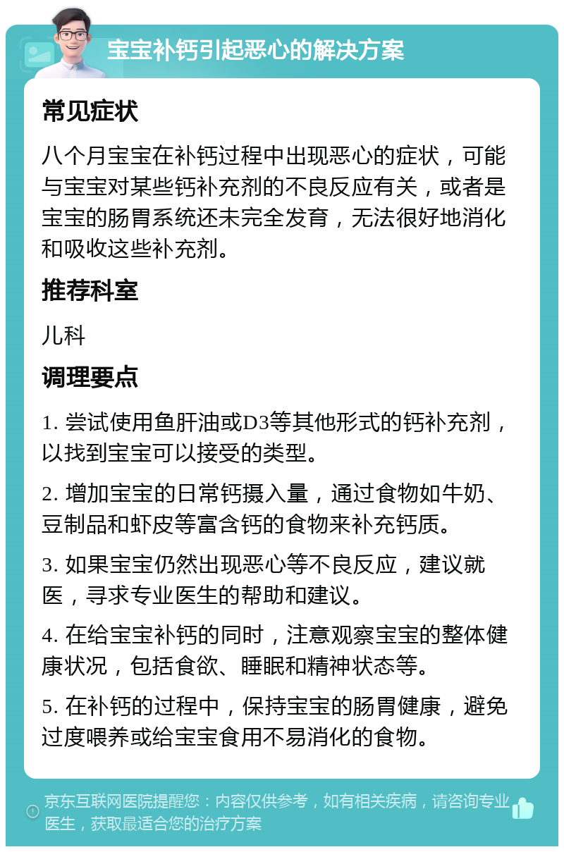 宝宝补钙引起恶心的解决方案 常见症状 八个月宝宝在补钙过程中出现恶心的症状，可能与宝宝对某些钙补充剂的不良反应有关，或者是宝宝的肠胃系统还未完全发育，无法很好地消化和吸收这些补充剂。 推荐科室 儿科 调理要点 1. 尝试使用鱼肝油或D3等其他形式的钙补充剂，以找到宝宝可以接受的类型。 2. 增加宝宝的日常钙摄入量，通过食物如牛奶、豆制品和虾皮等富含钙的食物来补充钙质。 3. 如果宝宝仍然出现恶心等不良反应，建议就医，寻求专业医生的帮助和建议。 4. 在给宝宝补钙的同时，注意观察宝宝的整体健康状况，包括食欲、睡眠和精神状态等。 5. 在补钙的过程中，保持宝宝的肠胃健康，避免过度喂养或给宝宝食用不易消化的食物。