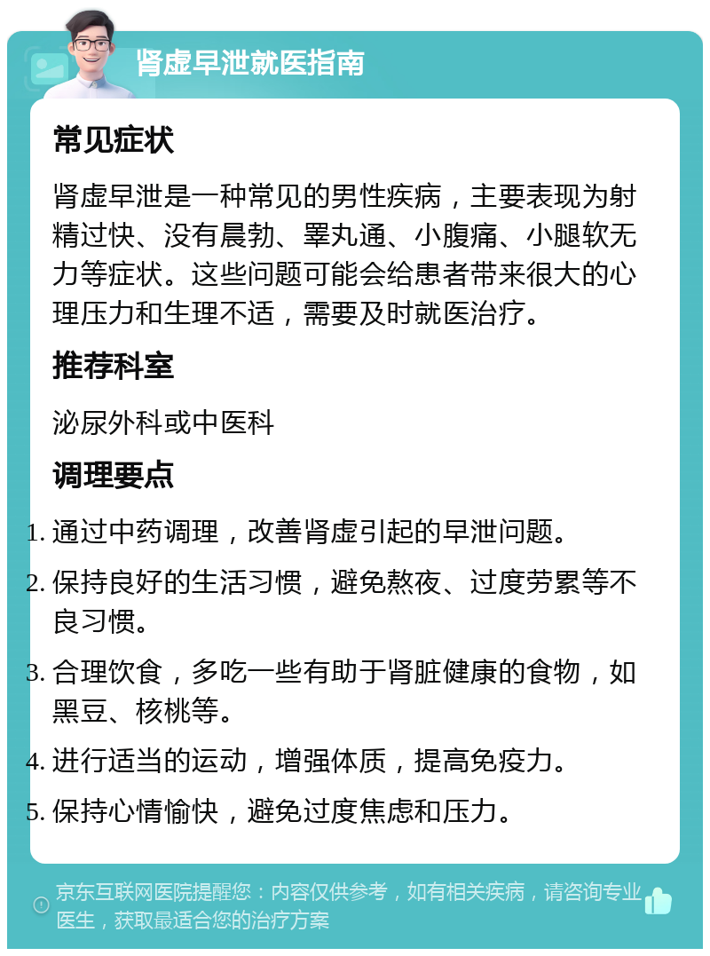 肾虚早泄就医指南 常见症状 肾虚早泄是一种常见的男性疾病，主要表现为射精过快、没有晨勃、睪丸通、小腹痛、小腿软无力等症状。这些问题可能会给患者带来很大的心理压力和生理不适，需要及时就医治疗。 推荐科室 泌尿外科或中医科 调理要点 通过中药调理，改善肾虚引起的早泄问题。 保持良好的生活习惯，避免熬夜、过度劳累等不良习惯。 合理饮食，多吃一些有助于肾脏健康的食物，如黑豆、核桃等。 进行适当的运动，增强体质，提高免疫力。 保持心情愉快，避免过度焦虑和压力。