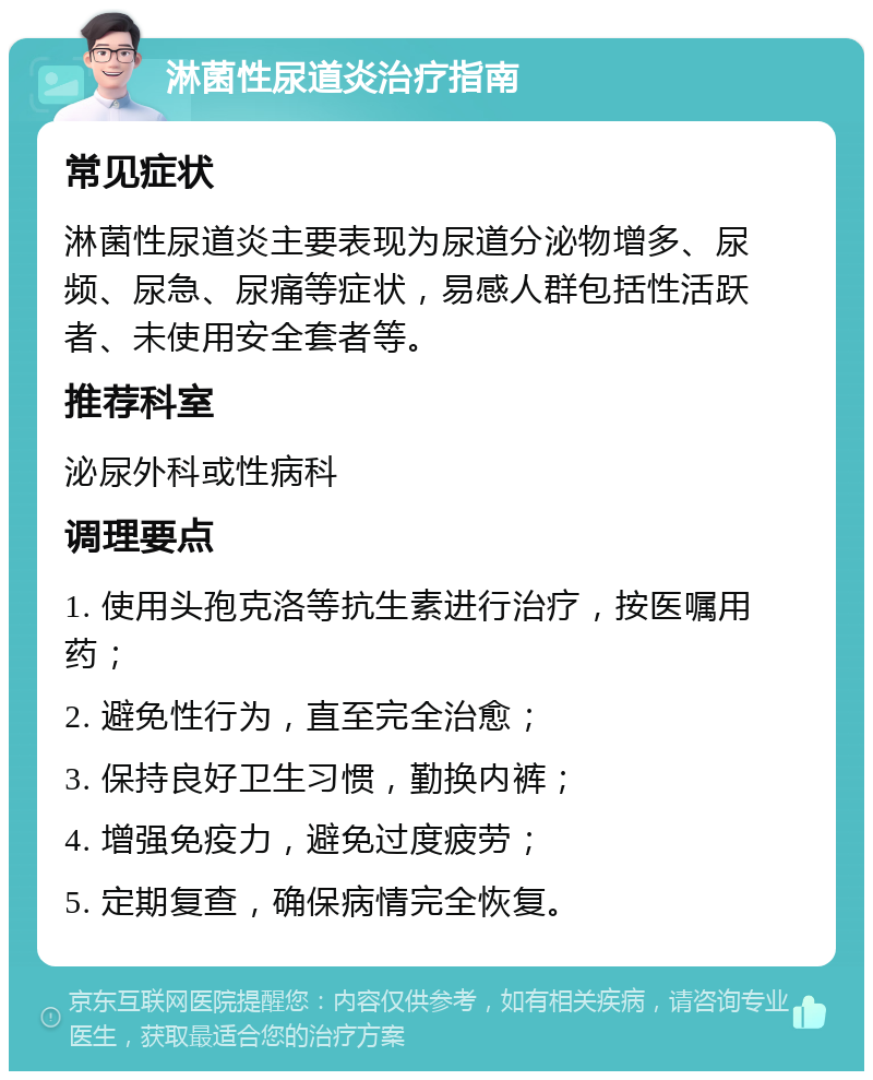 淋菌性尿道炎治疗指南 常见症状 淋菌性尿道炎主要表现为尿道分泌物增多、尿频、尿急、尿痛等症状，易感人群包括性活跃者、未使用安全套者等。 推荐科室 泌尿外科或性病科 调理要点 1. 使用头孢克洛等抗生素进行治疗，按医嘱用药； 2. 避免性行为，直至完全治愈； 3. 保持良好卫生习惯，勤换内裤； 4. 增强免疫力，避免过度疲劳； 5. 定期复查，确保病情完全恢复。