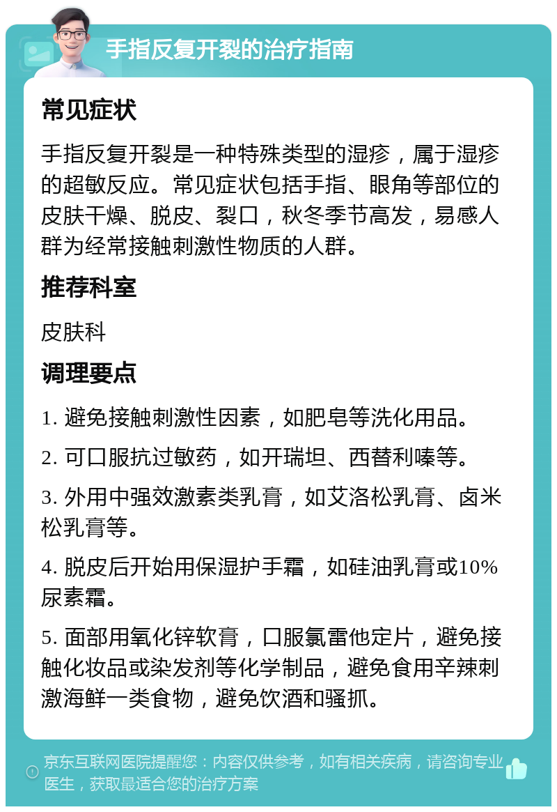 手指反复开裂的治疗指南 常见症状 手指反复开裂是一种特殊类型的湿疹，属于湿疹的超敏反应。常见症状包括手指、眼角等部位的皮肤干燥、脱皮、裂口，秋冬季节高发，易感人群为经常接触刺激性物质的人群。 推荐科室 皮肤科 调理要点 1. 避免接触刺激性因素，如肥皂等洗化用品。 2. 可口服抗过敏药，如开瑞坦、西替利嗪等。 3. 外用中强效激素类乳膏，如艾洛松乳膏、卤米松乳膏等。 4. 脱皮后开始用保湿护手霜，如硅油乳膏或10%尿素霜。 5. 面部用氧化锌软膏，口服氯雷他定片，避免接触化妆品或染发剂等化学制品，避免食用辛辣刺激海鲜一类食物，避免饮酒和骚抓。