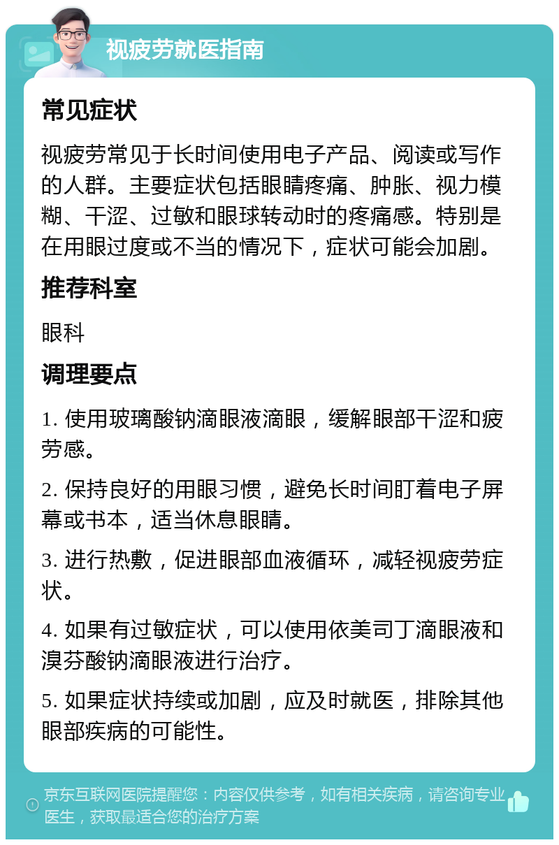 视疲劳就医指南 常见症状 视疲劳常见于长时间使用电子产品、阅读或写作的人群。主要症状包括眼睛疼痛、肿胀、视力模糊、干涩、过敏和眼球转动时的疼痛感。特别是在用眼过度或不当的情况下，症状可能会加剧。 推荐科室 眼科 调理要点 1. 使用玻璃酸钠滴眼液滴眼，缓解眼部干涩和疲劳感。 2. 保持良好的用眼习惯，避免长时间盯着电子屏幕或书本，适当休息眼睛。 3. 进行热敷，促进眼部血液循环，减轻视疲劳症状。 4. 如果有过敏症状，可以使用依美司丁滴眼液和溴芬酸钠滴眼液进行治疗。 5. 如果症状持续或加剧，应及时就医，排除其他眼部疾病的可能性。