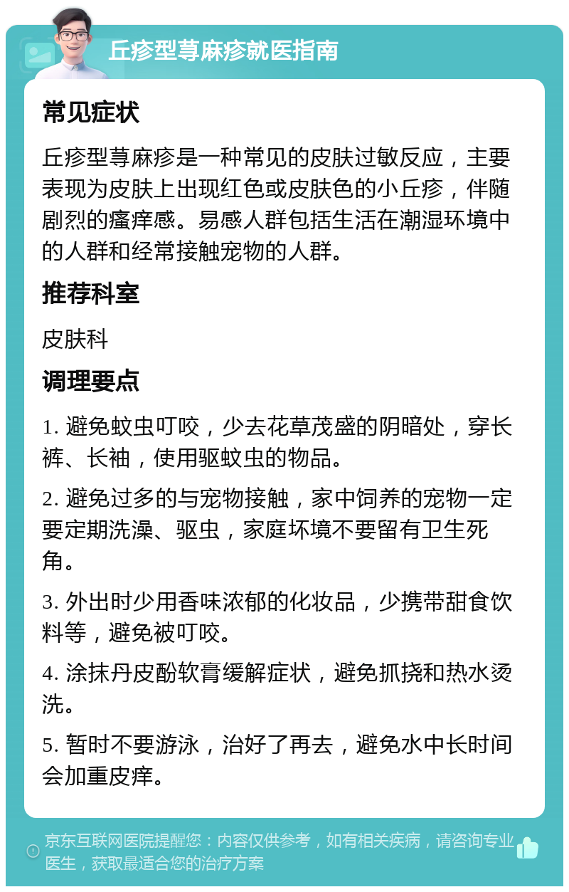 丘疹型荨麻疹就医指南 常见症状 丘疹型荨麻疹是一种常见的皮肤过敏反应，主要表现为皮肤上出现红色或皮肤色的小丘疹，伴随剧烈的瘙痒感。易感人群包括生活在潮湿环境中的人群和经常接触宠物的人群。 推荐科室 皮肤科 调理要点 1. 避免蚊虫叮咬，少去花草茂盛的阴暗处，穿长裤、长袖，使用驱蚊虫的物品。 2. 避免过多的与宠物接触，家中饲养的宠物一定要定期洗澡、驱虫，家庭坏境不要留有卫生死角。 3. 外出时少用香味浓郁的化妆品，少携带甜食饮料等，避免被叮咬。 4. 涂抹丹皮酚软膏缓解症状，避免抓挠和热水烫洗。 5. 暂时不要游泳，治好了再去，避免水中长时间会加重皮痒。