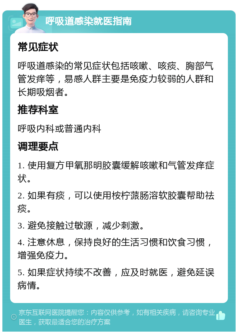 呼吸道感染就医指南 常见症状 呼吸道感染的常见症状包括咳嗽、咳痰、胸部气管发痒等，易感人群主要是免疫力较弱的人群和长期吸烟者。 推荐科室 呼吸内科或普通内科 调理要点 1. 使用复方甲氧那明胶囊缓解咳嗽和气管发痒症状。 2. 如果有痰，可以使用桉柠蒎肠溶软胶囊帮助祛痰。 3. 避免接触过敏源，减少刺激。 4. 注意休息，保持良好的生活习惯和饮食习惯，增强免疫力。 5. 如果症状持续不改善，应及时就医，避免延误病情。