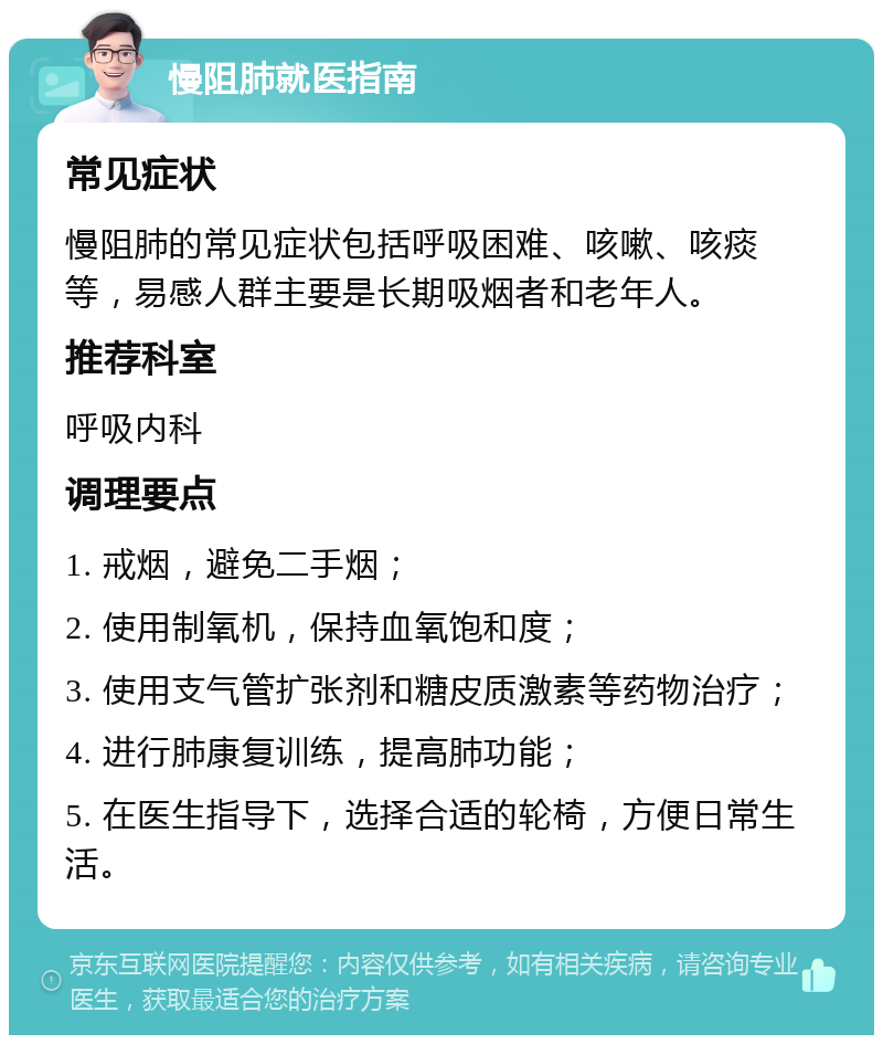 慢阻肺就医指南 常见症状 慢阻肺的常见症状包括呼吸困难、咳嗽、咳痰等，易感人群主要是长期吸烟者和老年人。 推荐科室 呼吸内科 调理要点 1. 戒烟，避免二手烟； 2. 使用制氧机，保持血氧饱和度； 3. 使用支气管扩张剂和糖皮质激素等药物治疗； 4. 进行肺康复训练，提高肺功能； 5. 在医生指导下，选择合适的轮椅，方便日常生活。