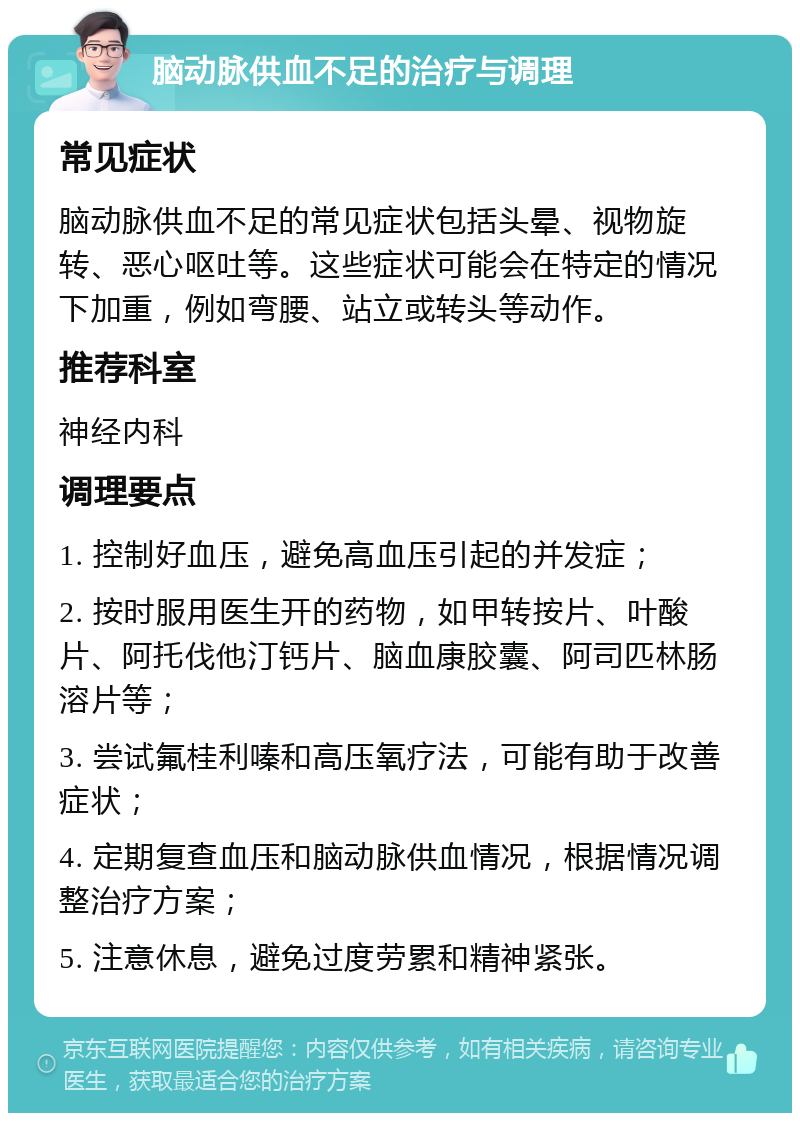 脑动脉供血不足的治疗与调理 常见症状 脑动脉供血不足的常见症状包括头晕、视物旋转、恶心呕吐等。这些症状可能会在特定的情况下加重，例如弯腰、站立或转头等动作。 推荐科室 神经内科 调理要点 1. 控制好血压，避免高血压引起的并发症； 2. 按时服用医生开的药物，如甲转按片、叶酸片、阿托伐他汀钙片、脑血康胶囊、阿司匹林肠溶片等； 3. 尝试氟桂利嗪和高压氧疗法，可能有助于改善症状； 4. 定期复查血压和脑动脉供血情况，根据情况调整治疗方案； 5. 注意休息，避免过度劳累和精神紧张。