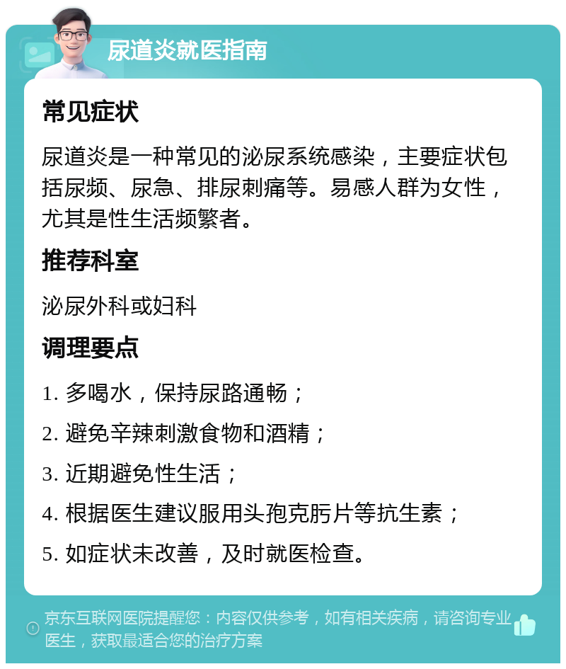 尿道炎就医指南 常见症状 尿道炎是一种常见的泌尿系统感染，主要症状包括尿频、尿急、排尿刺痛等。易感人群为女性，尤其是性生活频繁者。 推荐科室 泌尿外科或妇科 调理要点 1. 多喝水，保持尿路通畅； 2. 避免辛辣刺激食物和酒精； 3. 近期避免性生活； 4. 根据医生建议服用头孢克肟片等抗生素； 5. 如症状未改善，及时就医检查。