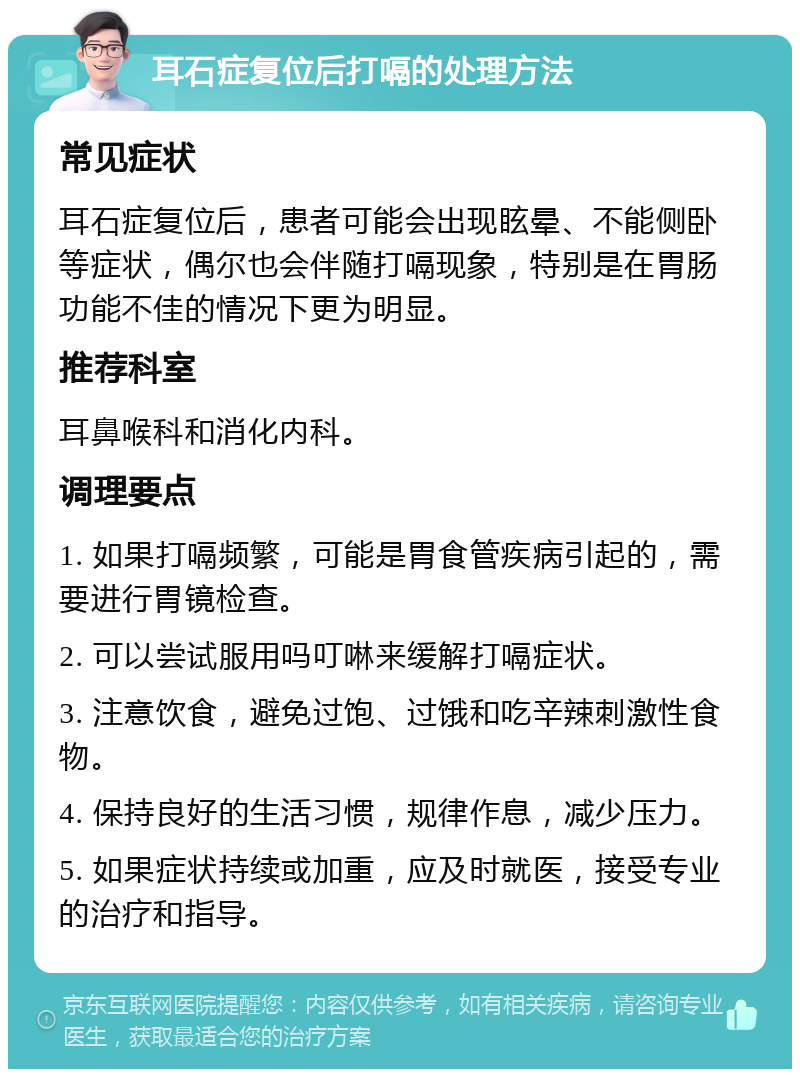 耳石症复位后打嗝的处理方法 常见症状 耳石症复位后，患者可能会出现眩晕、不能侧卧等症状，偶尔也会伴随打嗝现象，特别是在胃肠功能不佳的情况下更为明显。 推荐科室 耳鼻喉科和消化内科。 调理要点 1. 如果打嗝频繁，可能是胃食管疾病引起的，需要进行胃镜检查。 2. 可以尝试服用吗叮啉来缓解打嗝症状。 3. 注意饮食，避免过饱、过饿和吃辛辣刺激性食物。 4. 保持良好的生活习惯，规律作息，减少压力。 5. 如果症状持续或加重，应及时就医，接受专业的治疗和指导。