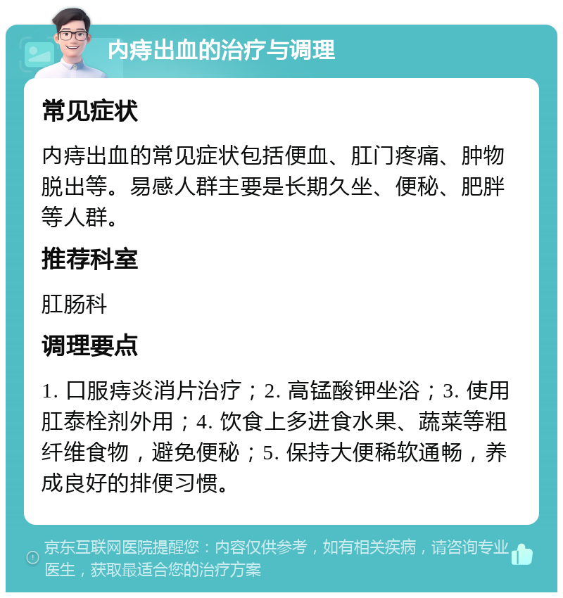 内痔出血的治疗与调理 常见症状 内痔出血的常见症状包括便血、肛门疼痛、肿物脱出等。易感人群主要是长期久坐、便秘、肥胖等人群。 推荐科室 肛肠科 调理要点 1. 口服痔炎消片治疗；2. 高锰酸钾坐浴；3. 使用肛泰栓剂外用；4. 饮食上多进食水果、蔬菜等粗纤维食物，避免便秘；5. 保持大便稀软通畅，养成良好的排便习惯。