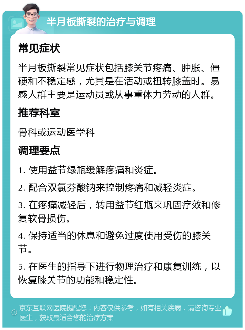 半月板撕裂的治疗与调理 常见症状 半月板撕裂常见症状包括膝关节疼痛、肿胀、僵硬和不稳定感，尤其是在活动或扭转膝盖时。易感人群主要是运动员或从事重体力劳动的人群。 推荐科室 骨科或运动医学科 调理要点 1. 使用益节绿瓶缓解疼痛和炎症。 2. 配合双氯芬酸钠来控制疼痛和减轻炎症。 3. 在疼痛减轻后，转用益节红瓶来巩固疗效和修复软骨损伤。 4. 保持适当的休息和避免过度使用受伤的膝关节。 5. 在医生的指导下进行物理治疗和康复训练，以恢复膝关节的功能和稳定性。