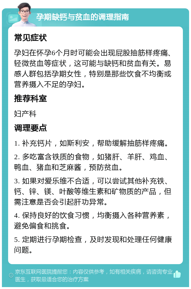 孕期缺钙与贫血的调理指南 常见症状 孕妇在怀孕6个月时可能会出现屁股抽筋样疼痛、轻微贫血等症状，这可能与缺钙和贫血有关。易感人群包括孕期女性，特别是那些饮食不均衡或营养摄入不足的孕妇。 推荐科室 妇产科 调理要点 1. 补充钙片，如斯利安，帮助缓解抽筋样疼痛。 2. 多吃富含铁质的食物，如猪肝、羊肝、鸡血、鸭血、猪血和芝麻酱，预防贫血。 3. 如果对爱乐维不合适，可以尝试其他补充铁、钙、锌、镁、叶酸等维生素和矿物质的产品，但需注意是否会引起肝功异常。 4. 保持良好的饮食习惯，均衡摄入各种营养素，避免偏食和挑食。 5. 定期进行孕期检查，及时发现和处理任何健康问题。