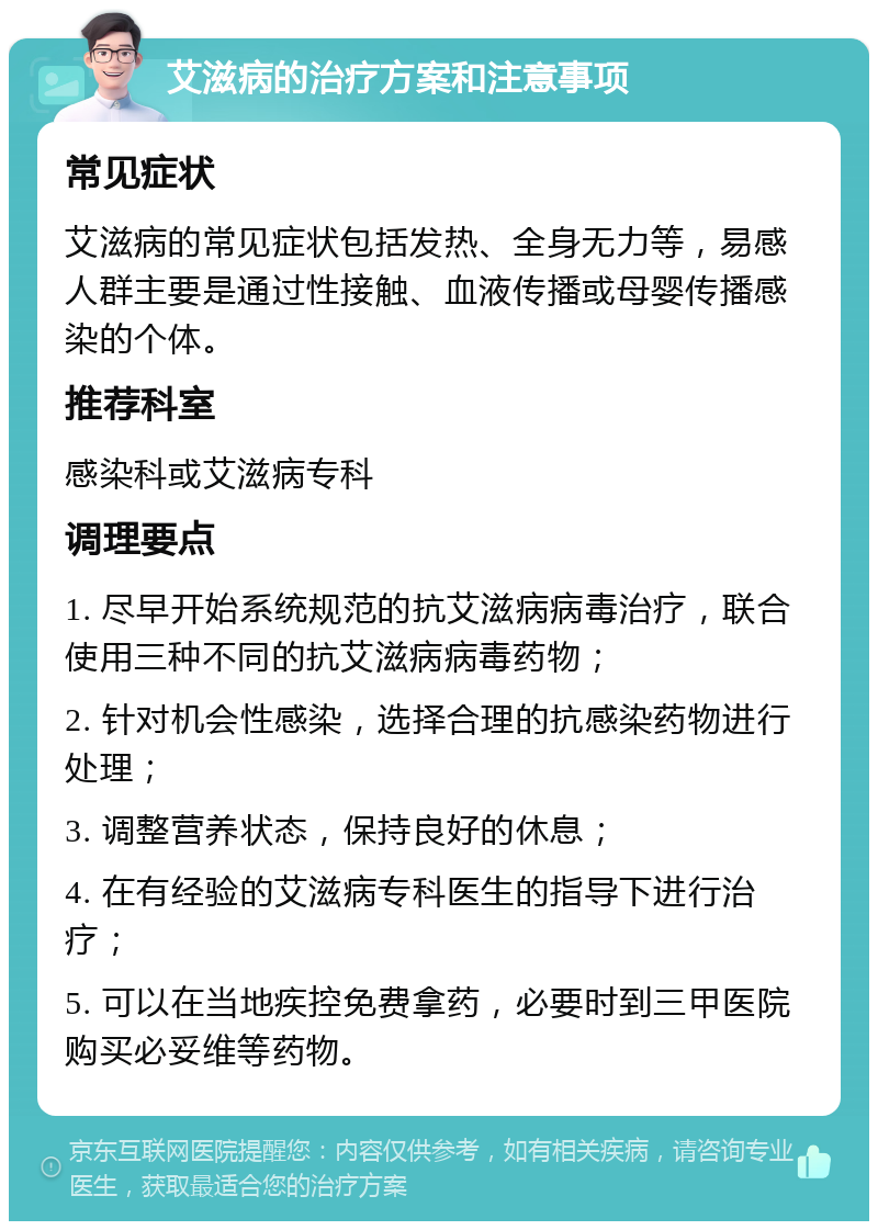 艾滋病的治疗方案和注意事项 常见症状 艾滋病的常见症状包括发热、全身无力等，易感人群主要是通过性接触、血液传播或母婴传播感染的个体。 推荐科室 感染科或艾滋病专科 调理要点 1. 尽早开始系统规范的抗艾滋病病毒治疗，联合使用三种不同的抗艾滋病病毒药物； 2. 针对机会性感染，选择合理的抗感染药物进行处理； 3. 调整营养状态，保持良好的休息； 4. 在有经验的艾滋病专科医生的指导下进行治疗； 5. 可以在当地疾控免费拿药，必要时到三甲医院购买必妥维等药物。