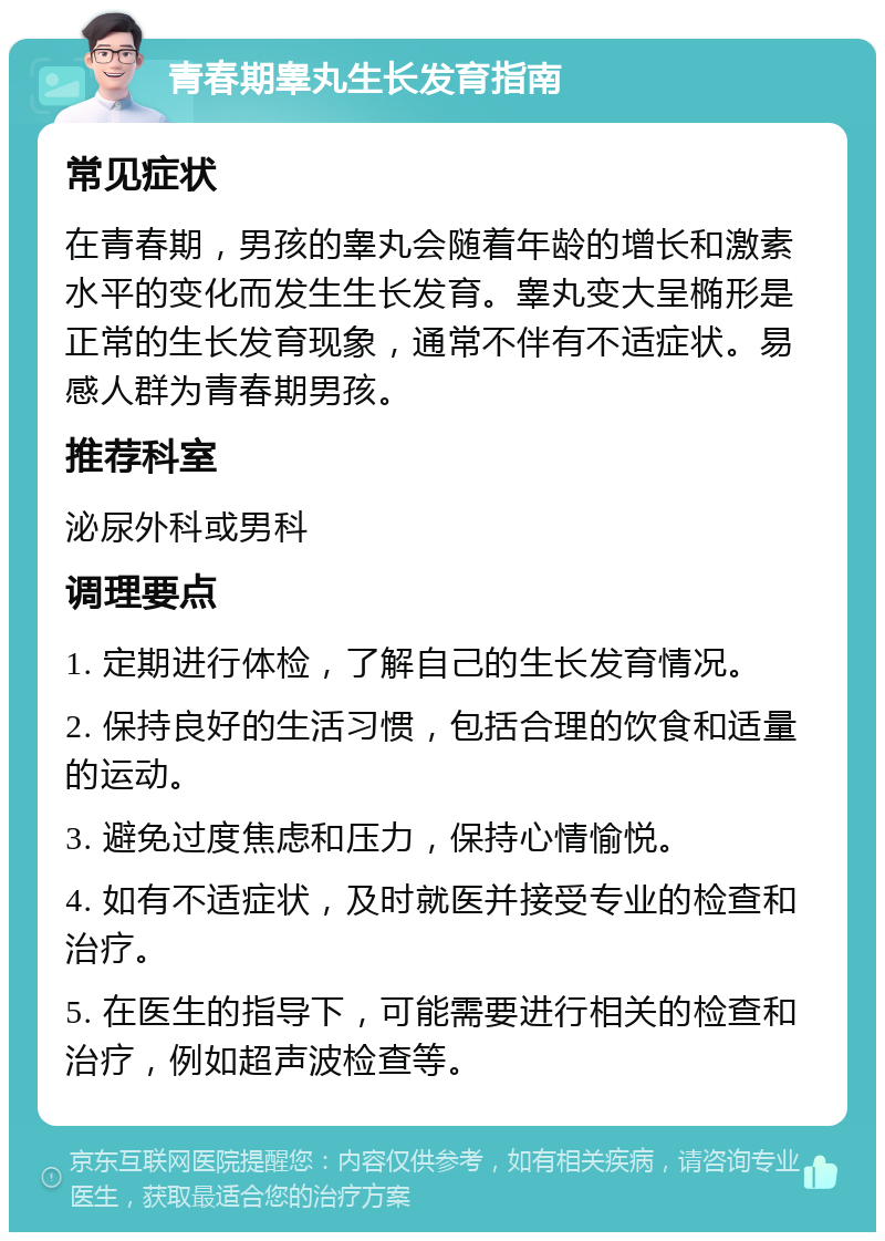 青春期睾丸生长发育指南 常见症状 在青春期，男孩的睾丸会随着年龄的增长和激素水平的变化而发生生长发育。睾丸变大呈椭形是正常的生长发育现象，通常不伴有不适症状。易感人群为青春期男孩。 推荐科室 泌尿外科或男科 调理要点 1. 定期进行体检，了解自己的生长发育情况。 2. 保持良好的生活习惯，包括合理的饮食和适量的运动。 3. 避免过度焦虑和压力，保持心情愉悦。 4. 如有不适症状，及时就医并接受专业的检查和治疗。 5. 在医生的指导下，可能需要进行相关的检查和治疗，例如超声波检查等。