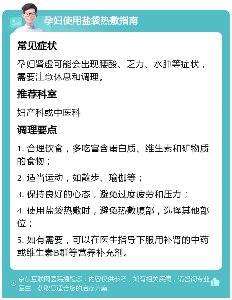 孕妇使用盐袋热敷指南 常见症状 孕妇肾虚可能会出现腰酸、乏力、水肿等症状，需要注意休息和调理。 推荐科室 妇产科或中医科 调理要点 1. 合理饮食，多吃富含蛋白质、维生素和矿物质的食物； 2. 适当运动，如散步、瑜伽等； 3. 保持良好的心态，避免过度疲劳和压力； 4. 使用盐袋热敷时，避免热敷腹部，选择其他部位； 5. 如有需要，可以在医生指导下服用补肾的中药或维生素B群等营养补充剂。