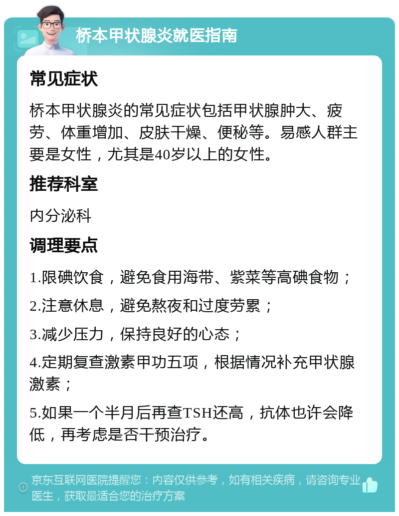 桥本甲状腺炎就医指南 常见症状 桥本甲状腺炎的常见症状包括甲状腺肿大、疲劳、体重增加、皮肤干燥、便秘等。易感人群主要是女性，尤其是40岁以上的女性。 推荐科室 内分泌科 调理要点 1.限碘饮食，避免食用海带、紫菜等高碘食物； 2.注意休息，避免熬夜和过度劳累； 3.减少压力，保持良好的心态； 4.定期复查激素甲功五项，根据情况补充甲状腺激素； 5.如果一个半月后再查TSH还高，抗体也许会降低，再考虑是否干预治疗。