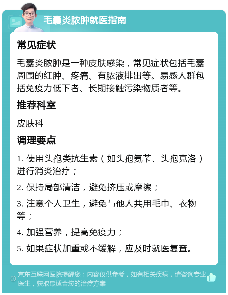 毛囊炎脓肿就医指南 常见症状 毛囊炎脓肿是一种皮肤感染，常见症状包括毛囊周围的红肿、疼痛、有脓液排出等。易感人群包括免疫力低下者、长期接触污染物质者等。 推荐科室 皮肤科 调理要点 1. 使用头孢类抗生素（如头孢氨苄、头孢克洛）进行消炎治疗； 2. 保持局部清洁，避免挤压或摩擦； 3. 注意个人卫生，避免与他人共用毛巾、衣物等； 4. 加强营养，提高免疫力； 5. 如果症状加重或不缓解，应及时就医复查。