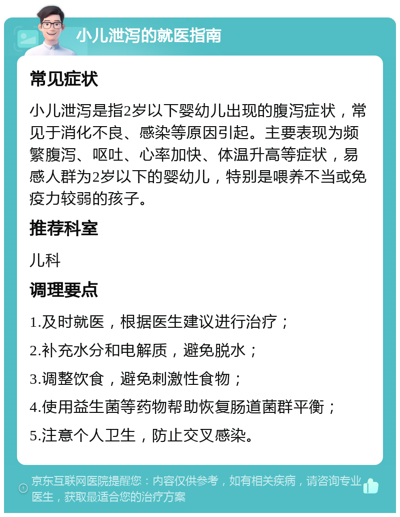 小儿泄泻的就医指南 常见症状 小儿泄泻是指2岁以下婴幼儿出现的腹泻症状，常见于消化不良、感染等原因引起。主要表现为频繁腹泻、呕吐、心率加快、体温升高等症状，易感人群为2岁以下的婴幼儿，特别是喂养不当或免疫力较弱的孩子。 推荐科室 儿科 调理要点 1.及时就医，根据医生建议进行治疗； 2.补充水分和电解质，避免脱水； 3.调整饮食，避免刺激性食物； 4.使用益生菌等药物帮助恢复肠道菌群平衡； 5.注意个人卫生，防止交叉感染。