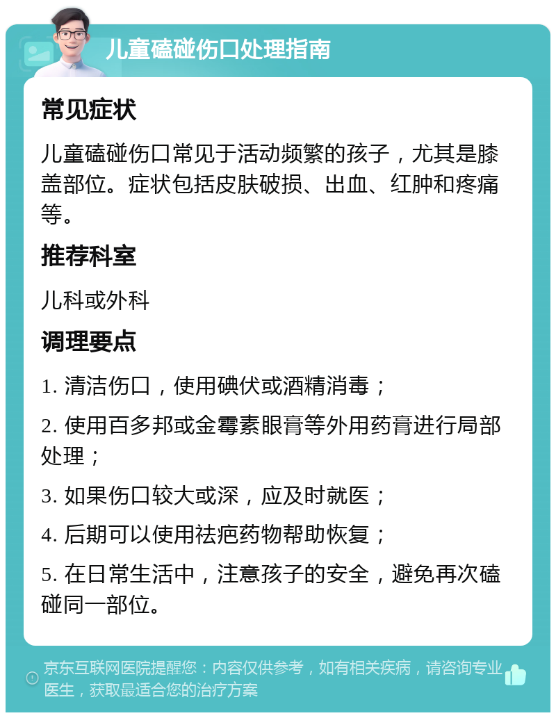 儿童磕碰伤口处理指南 常见症状 儿童磕碰伤口常见于活动频繁的孩子，尤其是膝盖部位。症状包括皮肤破损、出血、红肿和疼痛等。 推荐科室 儿科或外科 调理要点 1. 清洁伤口，使用碘伏或酒精消毒； 2. 使用百多邦或金霉素眼膏等外用药膏进行局部处理； 3. 如果伤口较大或深，应及时就医； 4. 后期可以使用祛疤药物帮助恢复； 5. 在日常生活中，注意孩子的安全，避免再次磕碰同一部位。