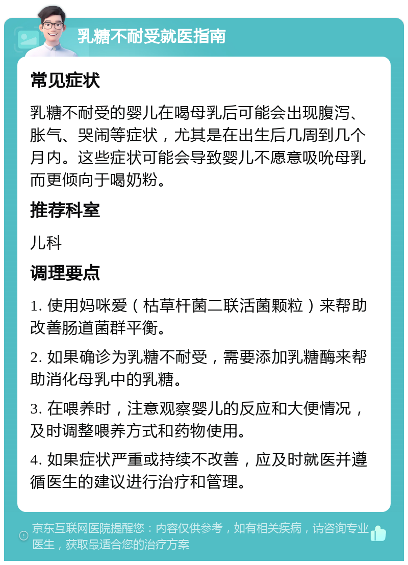 乳糖不耐受就医指南 常见症状 乳糖不耐受的婴儿在喝母乳后可能会出现腹泻、胀气、哭闹等症状，尤其是在出生后几周到几个月内。这些症状可能会导致婴儿不愿意吸吮母乳而更倾向于喝奶粉。 推荐科室 儿科 调理要点 1. 使用妈咪爱（枯草杆菌二联活菌颗粒）来帮助改善肠道菌群平衡。 2. 如果确诊为乳糖不耐受，需要添加乳糖酶来帮助消化母乳中的乳糖。 3. 在喂养时，注意观察婴儿的反应和大便情况，及时调整喂养方式和药物使用。 4. 如果症状严重或持续不改善，应及时就医并遵循医生的建议进行治疗和管理。