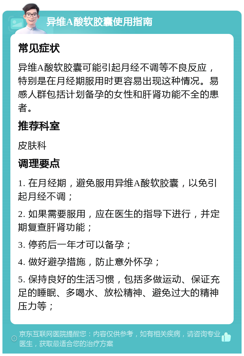 异维A酸软胶囊使用指南 常见症状 异维A酸软胶囊可能引起月经不调等不良反应，特别是在月经期服用时更容易出现这种情况。易感人群包括计划备孕的女性和肝肾功能不全的患者。 推荐科室 皮肤科 调理要点 1. 在月经期，避免服用异维A酸软胶囊，以免引起月经不调； 2. 如果需要服用，应在医生的指导下进行，并定期复查肝肾功能； 3. 停药后一年才可以备孕； 4. 做好避孕措施，防止意外怀孕； 5. 保持良好的生活习惯，包括多做运动、保证充足的睡眠、多喝水、放松精神、避免过大的精神压力等；