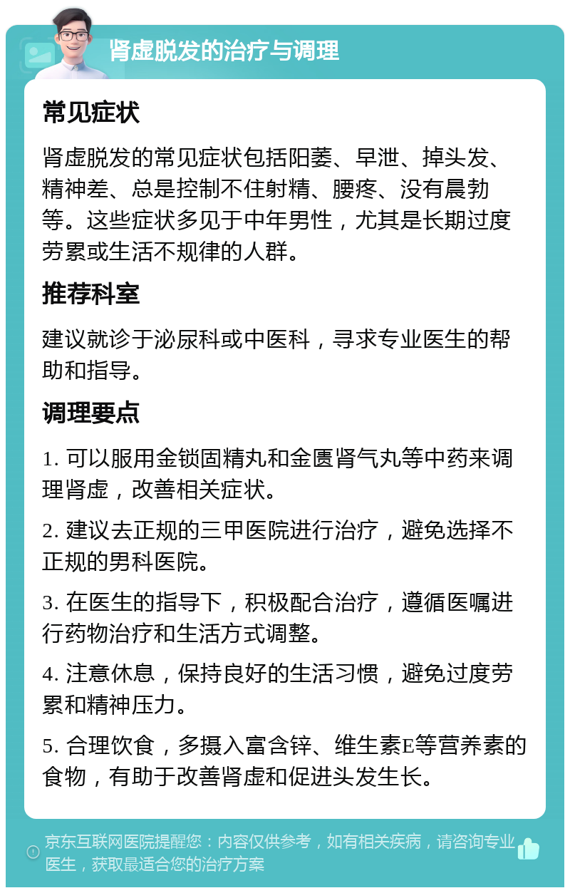 肾虚脱发的治疗与调理 常见症状 肾虚脱发的常见症状包括阳萎、早泄、掉头发、精神差、总是控制不住射精、腰疼、没有晨勃等。这些症状多见于中年男性，尤其是长期过度劳累或生活不规律的人群。 推荐科室 建议就诊于泌尿科或中医科，寻求专业医生的帮助和指导。 调理要点 1. 可以服用金锁固精丸和金匮肾气丸等中药来调理肾虚，改善相关症状。 2. 建议去正规的三甲医院进行治疗，避免选择不正规的男科医院。 3. 在医生的指导下，积极配合治疗，遵循医嘱进行药物治疗和生活方式调整。 4. 注意休息，保持良好的生活习惯，避免过度劳累和精神压力。 5. 合理饮食，多摄入富含锌、维生素E等营养素的食物，有助于改善肾虚和促进头发生长。