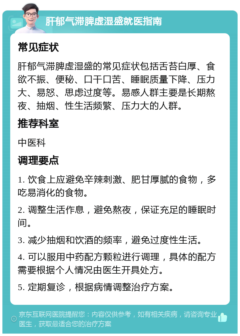 肝郁气滞脾虚湿盛就医指南 常见症状 肝郁气滞脾虚湿盛的常见症状包括舌苔白厚、食欲不振、便秘、口干口苦、睡眠质量下降、压力大、易怒、思虑过度等。易感人群主要是长期熬夜、抽烟、性生活频繁、压力大的人群。 推荐科室 中医科 调理要点 1. 饮食上应避免辛辣刺激、肥甘厚腻的食物，多吃易消化的食物。 2. 调整生活作息，避免熬夜，保证充足的睡眠时间。 3. 减少抽烟和饮酒的频率，避免过度性生活。 4. 可以服用中药配方颗粒进行调理，具体的配方需要根据个人情况由医生开具处方。 5. 定期复诊，根据病情调整治疗方案。