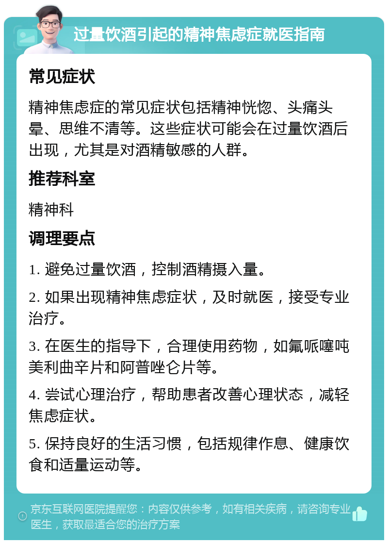 过量饮酒引起的精神焦虑症就医指南 常见症状 精神焦虑症的常见症状包括精神恍惚、头痛头晕、思维不清等。这些症状可能会在过量饮酒后出现，尤其是对酒精敏感的人群。 推荐科室 精神科 调理要点 1. 避免过量饮酒，控制酒精摄入量。 2. 如果出现精神焦虑症状，及时就医，接受专业治疗。 3. 在医生的指导下，合理使用药物，如氟哌噻吨美利曲辛片和阿普唑仑片等。 4. 尝试心理治疗，帮助患者改善心理状态，减轻焦虑症状。 5. 保持良好的生活习惯，包括规律作息、健康饮食和适量运动等。